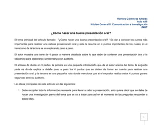 Herrera Contreras Alfredo
                                                                                                          Aula A16
                                                                    Núcleo General II: Comunicación e investigación
                                                                                                              LMKT

                                  ¿Cómo hacer una buena presentación oral?

El tema principal del articulo llamado   “¿Cómo hacer una buena presentación oral? “ Es dar a conocer los puntos más
importantes para realizar una exitosa presentación oral y esta la resume en 4 puntos importantes de los cuales en el
transcurso de la lectura se va explicando paso a paso.

El autor muestra una serie de 4 pasos a manera detallada sobre lo que debe de contener una presentación oral y la
secuencia para elaborarla y presentarla a un auditorio.

El artículo de divide en 3 partes, la primera es una pequeña introducción que da el autor acerca del tema, la segunda
parte es donde explica a detalle paso a paso los 4 puntos que se deben de tomar en cuenta para realizar una
presentación oral, y la tercera es una pequeña nota donde menciona que si el expositor realiza estos 4 puntos ganara
seguridad ante su auditorio.

Las ideas principales de este artículo son las siguientes:

   1. Debe recopilar toda la información necesaria para llevar a cabo la presentación, esto quiere decir que se debe de
      hacer una investigación previa del tema que se va a tratar para así en el momento de las preguntas responder a
      todas ellas.




                                                                                                                   1
 