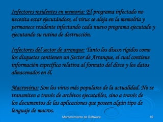 Infectores residentes en memoria: El programa infectado no
necesita estar ejecutándose, el virus se aloja en la memolria y
permanece residente infectando cada nuevo programa ejecutado y
ejecutando su rutina de destrucción.

Infectores del sector de arranque: Tanto los discos rígidos como
los disquetes contienen un Sector de Arranque, el cual contiene
información específica relativa al formato del disco y los datos
almacenados en él.

Macrovirus: Son los virus más populares de la actualidad. No se
transmiten a través de archivos ejecutables, sino a través de
los documentos de las aplicaciones que poseen algún tipo de
lenguaje de macros.
                       Mantenimiento de Software               16
 