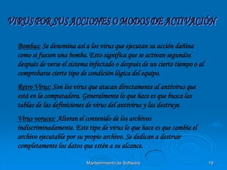Bombas: Se denomina así a los virus que ejecutan su acción dañina
como si fuesen una bomba. Esto significa que se activan segundos
después de verse el sistema infectado o después de un cierto tiempo o al
comprobarse cierto tipo de condición lógica del equipo.
Retro Virus: Son los virus que atacan directamente al antivirus que
está en la computadora. Generalmente lo que hace es que busca las
tablas de las definiciones de virus del antivirus y las destruye.
Virus voraces: Alteran el contenido de los archivos
indiscriminadamente. Este tipo de virus lo que hace es que cambia el
archivo ejecutable por su propio archivo. Se dedican a destruir
completamente los datos que estén a su alcance.

                          Mantenimiento de Software                        19
 