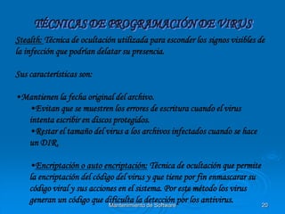 Stealth: Técnica de ocultación utilizada para esconder los signos visibles de
la infección que podrían delatar su presencia.

Sus características son:

•Mantienen la fecha original del archivo.
  •Evitan que se muestren los errores de escritura cuando el virus
  intenta escribir en discos protegidos.
  •Restar el tamaño del virus a los archivos infectados cuando se hace
  un DIR.

    •Encriptación o auto encriptación: Técnica de ocultación que permite
    la encriptación del código del virus y que tiene por fin enmascarar su
    código viral y sus acciones en el sistema. Por este método los virus
    generan un código que dificulta la detección por los antivirus.
                             Mantenimiento de Software                     20
 