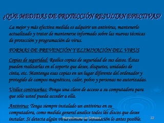 La mejor y más efectiva medida es adquirir un antivirus, mantenerlo
actualizado y tratar de mantenerse informado sobre las nuevas técnicas
de protección y programación de virus.
FORMAS DE PREVENCIÓN Y ELIMINACIÓN DEL VIRUS
Copias de seguridad: Realice copias de seguridad de sus datos. Éstas
pueden realizarlas en el soporte que desee, disquetes, unidades de
cinta, etc. Mantenga esas copias en un lugar diferente del ordenador y
protegido de campos magnéticos, calor, polvo y personas no autorizadas.
Utilice contraseñas: Ponga una clave de acceso a su computadora para
que sólo usted pueda acceder a ella.
Antivirus: Tenga siempre instalado un antivirus en su
computadora, como medida general analice todos los discos que desee
instalar. Si detecta algún virus elimine la instalación lo antes posible.
                              Mantenimiento de Software                     22
 
