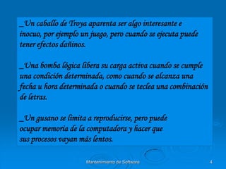 _Un caballo de Troya aparenta ser algo interesante e
inocuo, por ejemplo un juego, pero cuando se ejecuta puede
tener efectos dañinos.

_Una bomba lógica libera su carga activa cuando se cumple
una condición determinada, como cuando se alcanza una
fecha u hora determinada o cuando se teclea una combinación
de letras.

_Un gusano se limita a reproducirse, pero puede
ocupar memoria de la computadora y hacer que
sus procesos vayan más lentos.

                     Mantenimiento de Software                4
 