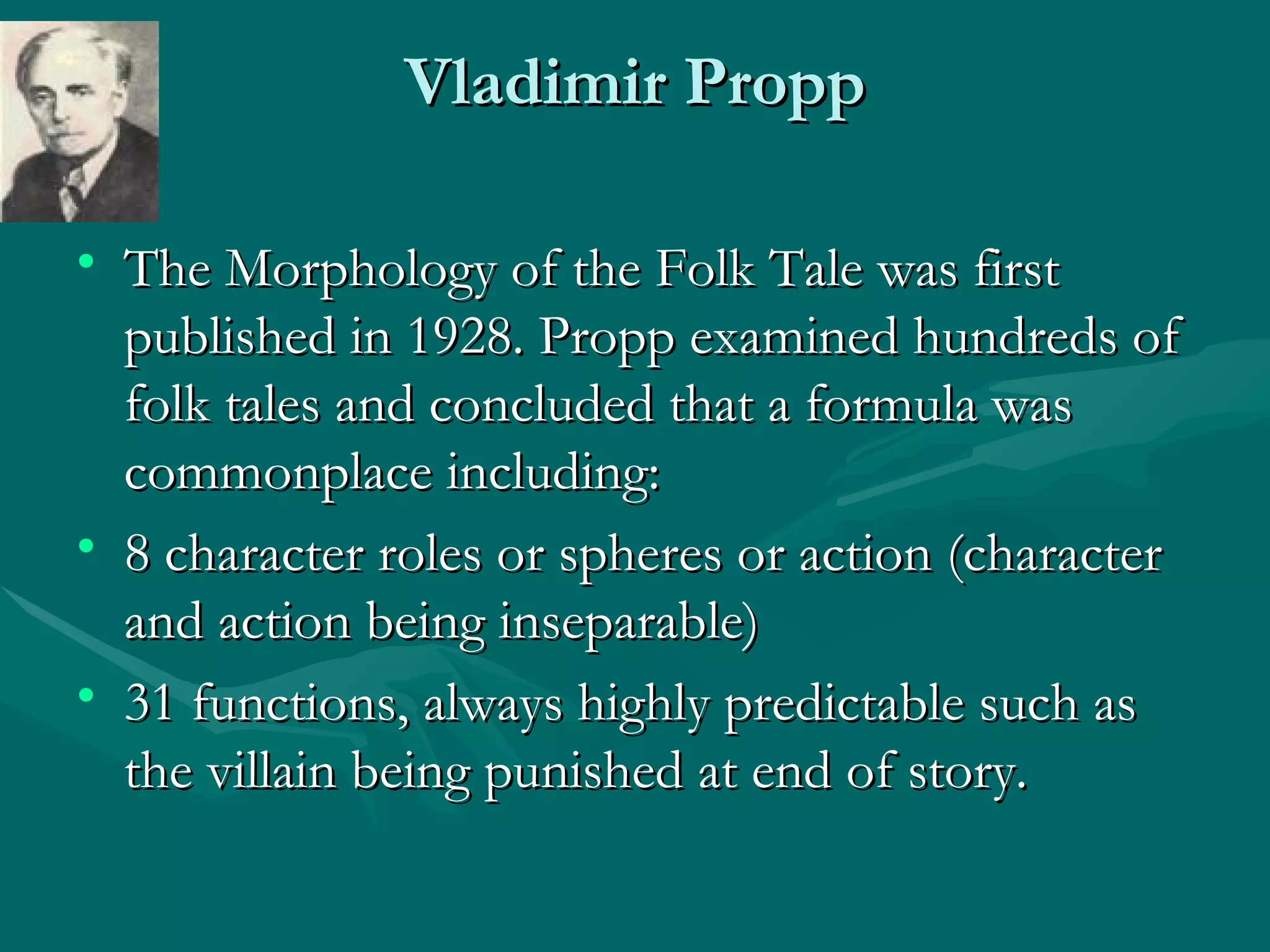 Vladimir Propp The Morphology of the Folk Tale was first published in 1928. Propp examined hundreds of folk tales and concluded that a formula was commonplace including: 8 character roles or spheres or action (character and action being inseparable) 31 functions, always highly predictable such as the villain being punished at end of story.  