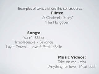 Examples of texts that use this concept are...
                              Films:
                        ‘A Cinderella Story’
                          ‘The Hangover’

                Songs:
             ‘Burn’ - Usher
       ‘Irreplaceable’ - Beyonce
‘Lay It Down’ - Lloyd ft Patti LaBelle

                                  Music Videos:
                                  Take on me - Aha
                             Anything for love - Meat Loaf
 