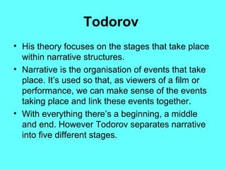Todorov
• His theory focuses on the stages that take place
within narrative structures.
• Narrative is the organisation of events that take
place. It’s used so that, as viewers of a film or
performance, we can make sense of the events
taking place and link these events together.
• With everything there’s a beginning, a middle
and end. However Todorov separates narrative
into five different stages.

 