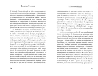 T zvETAN ToDoRov
0 Idiota, de Dostoïevski, pode ser lido e compreendido por
inumeros leitores, provenientes de épocas e culturas muito
diferentes; um comentario filos6fico sobre o mesmo roman-
ce ou a mesma tematica seria acessfvel apenas à minoria
habituada a freqüentar esse tipo de texto. Entretanto, para
aqueles que os compreendem, os prop6sitos dos fil6sofos
têm a vantagem de apresentar proposiçôes inequfvocas, ao
passo que as metaforas do poeta e as peripécias vividas pelas
personagens do romance ensejam multiplas interpretaçôes.
Ao dar forma a um objeto, um acontecimento ou um
carater, o escritor nao faz a imposiçao de uma tese, mas inci-
ta o leitor a formula-la: em vez de impor, ele propôe, dei-
xando, portanto, seu leitor livre ao mesmo tempo em que o
incita a se tornar mais ativo. Lançando mao do uso evocati-
vo das palavras, do recurso às historias, aos exemplos e aos
casos singulares, a obra literaria produz um tremor de senti-
dos, abala nosso aparelho de interpretaçao simb6lica, des-
perta nossa capacidade de associaçâo e provoca um movi-
mento cujas ondas de choque prosseguem por muito tempo
depois do contato inicial. A verdade dos poetas ou a de
outros intérpretes do mundo nâo pode pretender ter o
mesmo prestfgio que a verdade da ciência, uma vez que, para
ser confirmada, precisa da aprovaçao de numerosos seres
humanos, presentes e futuros; de fato, o consenso publico é
0 unico meio de legitimar a passagem entre, digamos, "gosto
dessa obra" e "essa obra diz a verdade". Ao contrario, o dis-
78
A Literatura em Perigo
curso do cientista - que aspira alcançar uma verdade de
correspondência e se apresenta como uma afirmaçao-
pode ser submetido de imediato a uma verificaçâo, pois sera
refutado ou (provisoriamente) confirmado. Nlo precisamos
esperar por séculos e interrogar leitores de todos os pafses
para saber se o autor diz ou nao a verdade. Os argumentas
relacionados logo suscitam contra-argumentas: inicia-se um
debate racional em lugar de se ceder à admiraçâo e ao deva-
neio. 0 leitor do texto cientffico se arrisca menos a confun-
dir seduçao e exatidâo.
A todo momento, um membro de uma sociedade esta
imerso num conjunto de discursos que se apresentam a ele
como evidências, dogmas aos quais ele deveria aderir. Sâo os
lugares-comuns de uma época, as idéias preconcebidas que
compôem a opiniâo publica, os habitos de pensamento, as
banalidades e os estere6tipos, aos quais podemos também
chamar de "ideologia dominante", preconceitos ou clichês.
Desde a época do Iluminismo, pensamos que a vocaçâo do
ser humano exige que ele aprenda a pensar por si mesmo,
em lugar de se contentar corn as visôes do mundo previa-
mente prontas, encontradas ao seu redor. Mas como chegar
la? No Emilio, Rosseau usa a expressâo "educaçâo negativa"
para designar esse processo de aprendizagem, sugerindo que
se mantenha o adolescente longe de livros, a fim de afasta-lo
de toda a tentaçâo de imitar a opiniâo de outrem. Pode-se,
entretanto, raciocinar de maneira distinta, ja que os precon-
79
 