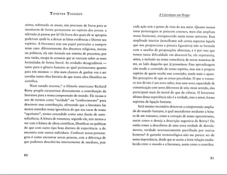 T ZVETAN TODOROV
ceitos, sobretudo os atuais, nao precisam de livros para se
instalarem de forma permanente no espfrito dos jovens: a
televisao ja passou por la! Os livros dos quais ele se apropria
poderiam ajuda-lo a deixar as falsas evidências e libertar seu
espfrito. A Iiteratura tem um pape! particular a cumprir
nesse caso: diferentemente dos discursos religiosos, morais
ou polfticos, ela nao formula um sistema de preceitos; por
essa razao, escapa às censuras que se exercem sobre as teses
formuladas de forma literai. As verdades desagradaveis -
tanto para o gênero humano ao quai pertencemos quanto
para nos mesmos - têm mais chances de ganhar voz e ser
ouvidas numa obra literaria do que numa obra filosofica ou
cientffica.
Num estudo recente,23
o filosofo americano Richard
Rorty propôs caracterizar diversamente a contribuiçao da
literatura para a nossa compreensao do mundo. Ele recusa o
uso de termos como "verdade" ou "conhecimento" para
descrever essa contribuiçao, afirmando que a literatura faz
menos remediar nossa ignorância do que nos curar de nosso
"egotismo", termo entendido como uma ilusao de auto-
suficiência. A leitura de romances, segundo ele, tem menos a
ver corn a leitura de obras cientfficas, filosoficas ou polfticas
do que corn outro tipo hem distinto de experiência: a do
encontro corn outros indivfduos. Conhecer novas persona-
gens é como encontrar novas pessoas, corn a diferença de
que podemos descobri-las interiormente de imediato, pois
80
A Literatura em Perigo
cada açao tem o ponto de vista do seu autor. Quanto menos
essas personagens se parecem conosco, mais elas ampliam
nosso horizonte, enriquecendo assim nosso universo. Essa
amplitude interior (semelhante sob certos aspectas àquela
que nos proporciona a pintura figurativa) nao se formula
corn o auxflio de proposiç6es abstratas, e é por isso que
temos tanta dificuldade em descrevê-la; ela representa,
antes, a inclusao na nossa consciência de novas maneiras de
ser, ao lado daquelas que ja possufmos. Essa aprendizagem
nao J?Uda o conteudo do nosso espfrito, mas sim o proprio
espfrito de guern recebe esse conteudo; muda mais o apare-
lho perceptivo do que as coisas percebidas. 0 que o roman-
ce nos da nao é um novo saber, mas uma nova capacidade de
comunicaçao corn seres diferentes de nos; nesse sentido, eles
participam mais da moral do que da ciência. 0 horizonte
ultimo dessa experiência nao é a verdade, mas o amor, forma
suprema da ligaçao humana.
Sera mesmo necessario descrever a compreensao amplia-
da do mundo humano, à qual ascendemos mediante a leitu-
ra de um romance, como a correçao de nosso egocentrismo,
assim como o deseja a descriçao sugestiva de Rorty? Ou
entao como a descoberta de uma nova verdade de desvela-
mento, verdade necessariamente partilhada por outros
homens? A questao terminologica nao me parece ser de
suma importância, desde que se aceite a forte relaçao estabe-
lecida entre o mundo e a literatura, assim como a contribui-
81
 