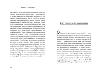 T zvETAN ToooRov
çao especffica do discurso literario relativamente ao discurso
abstrato. Alias, como bem observa Rorty, a fronteira separa
o texto de argumentaçao nao do texto de imaginaçao, mas
de todo discurso narrativo, seja ele fict!cio ou verfdico,
desde que descreva um universo humano particular diverso
daquele do sujeito: nessa perspectiva, o historiador, o etno-
grafo e o jornalista se vêem ao lado do romancista. Todos
participam do que Kant, no famoso capftulo da Critica da
Faculdade do ]uizo, considerava como um passo obrigatorio
no caminho para o "senso comum", ou seja, para nossa pro-
pria humanidade: "Pensar colocando-se no lugar de todo e
qualquer ser humano."24
Pensar e sentir adotando o ponto de
vista dos outros, pessoas reais ou personagens literarias, é o
unico meio de tender à universalidade e nos permite cumprir
nossa vocaçao. É por isso que devemos encorajar a leitura
por todos os meios - inclusive a dos livros que o crftico
profissional considera corn condescendência, se nao corn
desprezo, desde Os Trés Mosqueteiros até Harry Patter: nao
apenas esses romances populares levaram ao habito da leitu-
ra milhôes de adolescentes, mas, sobretudo, lhes possibilita-
ram a construçao de uma primeira imagem coerente do
mundo, que, podemos nos assegurar, as leituras posteriores
se encarregarao de tornar mais complexas e nuançadas.
82
UMA COMUNICAÇAO INESGOTAVEL
0 horizonte no quai se inscreve a obra literaria é a vercia-
de comum do desvelamento ou, se preferirmos, o universo
ampliado ao quai se chega por ocasiao do encontro corn um
texto narrativo ou poético. Ser verfdico, nesse sentido da
palavra, é a unica exigência legitima que se pode fazer à lite-
ratura; mas, como notou Rorty, essa verdade esta fortemen-
te associada à nossa educaçao moral. Gostaria de retornar
aqui, pela ultima vez, a uma pagina da historia literaria e
reler uma importante correspondência que versou sobre as
relaçôes entre literatura, verdade e moral, as cartas trocadas
entre George Sand e Gustave Flaubert. Os dois escritores sao
bons amigos e se tratam mutuamente corn grande afeiçao e
profundo respeito; entretanto, ambos sabem também que
nao partilham da mesma concepçao da literatura. Ao final de
1875 e infcio de 1876, apenas alguns meses antes da morte
 