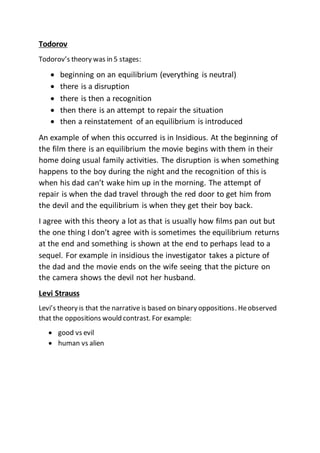 Todorov
Todorov’s theory was in 5 stages:
 beginning on an equilibrium (everything is neutral)
 there is a disruption
 there is then a recognition
 then there is an attempt to repair the situation
 then a reinstatement of an equilibrium is introduced
An example of when this occurred is in Insidious. At the beginning of
the film there is an equilibrium the movie begins with them in their
home doing usual family activities. The disruption is when something
happens to the boy during the night and the recognition of this is
when his dad can’t wake him up in the morning. The attempt of
repair is when the dad travel through the red door to get him from
the devil and the equilibrium is when they get their boy back.
I agree with this theory a lot as that is usually how films pan out but
the one thing I don’t agree with is sometimes the equilibrium returns
at the end and something is shown at the end to perhaps lead to a
sequel. For example in insidious the investigator takes a picture of
the dad and the movie ends on the wife seeing that the picture on
the camera shows the devil not her husband.
Levi Strauss
Levi’s theory is that the narrative is based on binary oppositions. Heobserved
that the oppositions would contrast. For example:
 good vs evil
 human vs alien
 