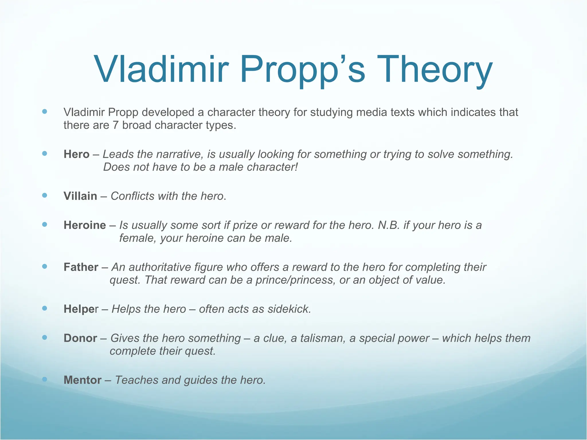 Vladimir Propp’s Theory Vladimir Propp developed a character theory for studying media texts which indicates that there are 7 broad character types. Hero  –  Leads the narrative, is usually looking for something or trying to solve something.   Does not have to be a male character! Villain   – Conflicts with the hero . Heroine   – Is usually some sort if prize or reward for the hero. N.B. if your hero is a      female, your heroine can be male. Father   – An authoritative figure who offers a reward to the hero for completing their      quest. That reward can be a prince/princess, or an object of value. Helpe r –  Helps the hero – often acts as sidekick. Donor   – Gives the hero something – a clue, a talisman, a special power – which helps them    complete their quest. Mentor  –  Teaches and guides the hero. 