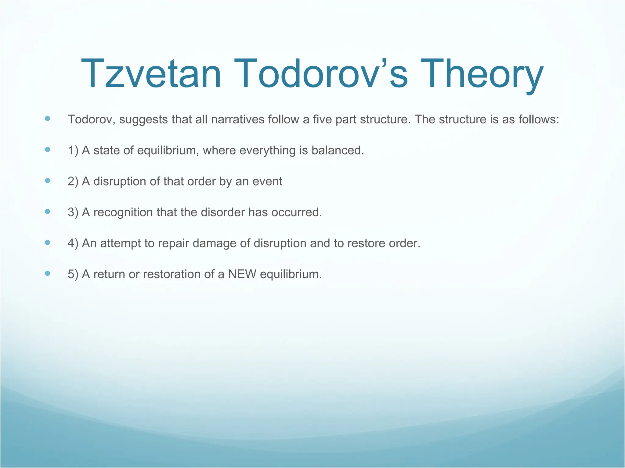Tzvetan Todorov’s Theory Todorov, suggests that all narratives follow a five part structure. The structure is as follows: 1) A state of equilibrium, where everything is balanced. 2) A disruption of that order by an event 3) A recognition that the disorder has occurred. 4) An attempt to repair damage of disruption and to restore order. 5) A return or restoration of a NEW equilibrium. 