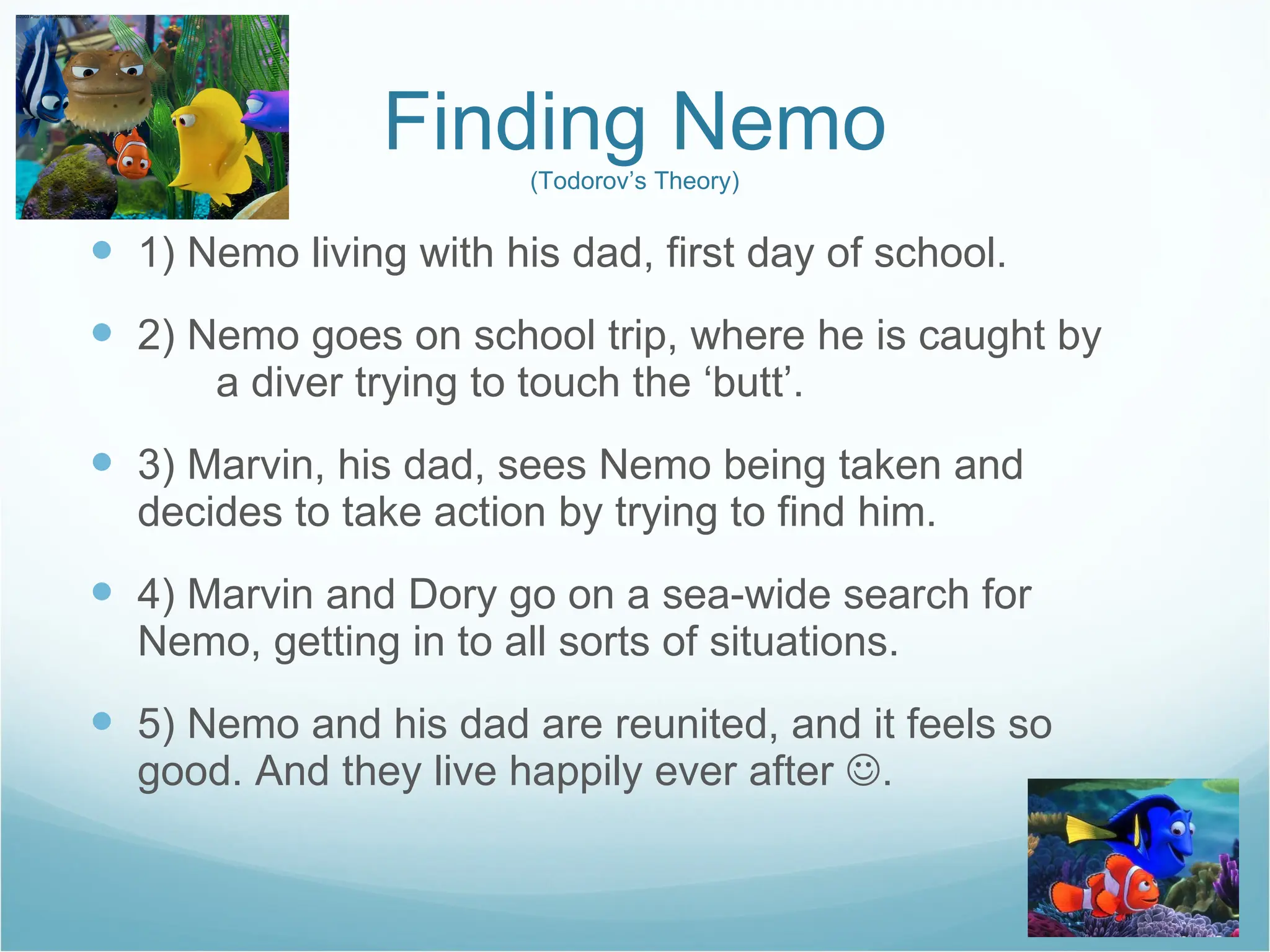 Finding Nemo (Todorov’s Theory) 1) Nemo living with his dad, first day of school. 2) Nemo goes on school trip, where he is caught by  a diver trying to touch the ‘butt’. 3) Marvin, his dad, sees Nemo being taken and  decides to take action by trying to find him. 4) Marvin and Dory go on a sea-wide search for  Nemo, getting in to all sorts of situations. 5) Nemo and his dad are reunited, and it feels so  good. And they live happily ever after   . 
