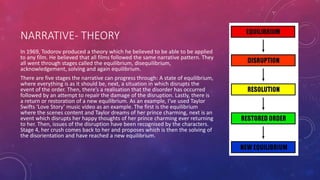 NARRATIVE- THEORY
In 1969, Todorov produced a theory which he believed to be able to be applied
to any film. He believed that all films followed the same narrative pattern. They
all went through stages called the equilibrium, disequilibrium,
acknowledgement, solving and again equilibrium.
There are five stages the narrative can progress through: A state of equilibrium,
where everything is as it should be, next, a situation in which disrupts the
event of the order. Then, there’s a realisation that the disorder has occurred
followed by an attempt to repair the damage of the disruption. Lastly, there is
a return or restoration of a new equilibrium. As an example, I’ve used Taylor
Swifts ‘Love Story’ music video as an example. The first is the equilibrium
where the scenes content and Taylor dreams of her prince charming, next is an
event which disrupts her happy thoughts of her prince charming ever returning
to her. Then, issues of the disruption have been recognised by the characters.
Stage 4, her crush comes back to her and proposes which is then the solving of
the disorientation and have reached a new equilibrium.