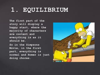 The first part of the
story will display a
happy start, where the
majority of characters
are content and
everything is as it
should be.
So in the Simpsons
Movie, in the first
part, everything is
normal and Homer is just
doing chores.
1. EQUILIBRIUM
 