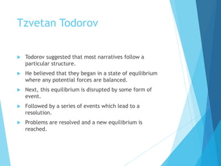 Tzvetan Todorov
 Todorov suggested that most narratives follow a
particular structure.
 He believed that they began in a state of equilibrium
where any potential forces are balanced.
 Next, this equilibrium is disrupted by some form of
event.
 Followed by a series of events which lead to a
resolution.
 Problems are resolved and a new equilibrium is
reached.
 