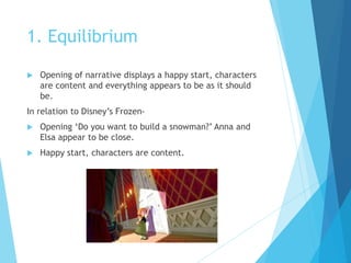 1. Equilibrium
 Opening of narrative displays a happy start, characters
are content and everything appears to be as it should
be.
In relation to Disney’s Frozen-
 Opening ‘Do you want to build a snowman?’ Anna and
Elsa appear to be close.
 Happy start, characters are content.
 