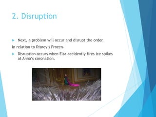 2. Disruption
 Next, a problem will occur and disrupt the order.
In relation to Disney’s Frozen-
 Disruption occurs when Elsa accidently fires ice spikes
at Anna’s coronation.
 