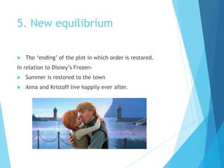 5. New equilibrium
 The ‘ending’ of the plot in which order is restored.
In relation to Disney’s Frozen-
 Summer is restored to the town
 Anna and Kristoff live happily ever after.
 
