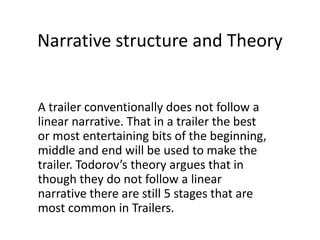 Narrative structure and Theory<br />A trailer conventionally does not follow a linear narrative. That in a trailer the bes...
