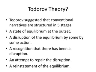 Todorov Theory?Todorov suggested that conventional narratives are structured in 5 stages:A state of equilibrium at the outset.A disruption of the equilibrium by some by some action.A recognition that there has been a disruption.An attempt to repair the disruption.A reinstatement of the equilibrium.