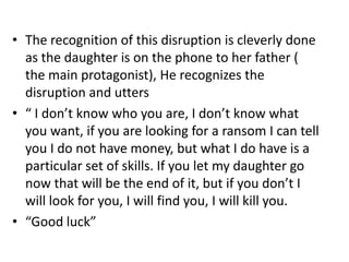 The recognition of this disruption is cleverly done as the daughter is on the phone to her father ( the main protagonist), He recognizes the disruption and utters “ I don’t know who you are, I don’t know what you want, if you are looking for a ransom I can tell you I do not have money, but what I do have is a particular set of skills. If you let my daughter go now that will be the end of it, but if you don’t I will look for you, I will find you, I will kill you. “Good luck”