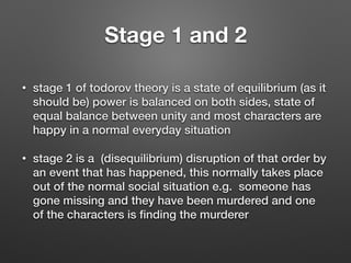 Stage 1 and 2
• stage 1 of todorov theory is a state of equilibrium (as it
should be) power is balanced on both sides, state of
equal balance between unity and most characters are
happy in a normal everyday situation
• stage 2 is a (disequilibrium) disruption of that order by
an event that has happened, this normally takes place
out of the normal social situation e.g. someone has
gone missing and they have been murdered and one
of the characters is ﬁnding the murderer
 