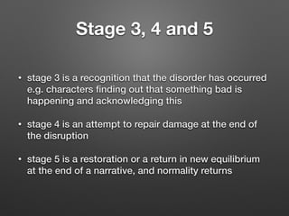 Stage 3, 4 and 5
• stage 3 is a recognition that the disorder has occurred
e.g. characters ﬁnding out that something bad is
happening and acknowledging this
• stage 4 is an attempt to repair damage at the end of
the disruption
• stage 5 is a restoration or a return in new equilibrium
at the end of a narrative, and normality returns
 