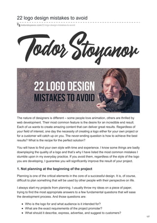 22 logo design mistakes to avoid
todorstoyanov.com/22-logo-design-mistakes-to-avoid
The nature of designers is different – some people love animation, others are thrilled by
web development. Their most common feature is the desire for an incredible end result.
Each of us wants to create amazing content that can deliver great results. Regardless of
your field of interest, one day the necessity of creating a logo either for your own project or
for a customer will catch up on you. The never-ending question is how to achieve the best
results? What is the recipe for the perfect solution?
You will have to find your own style with time and experience. I know some things are badly
downplaying the quality of a logo and that’s why I have listed the most common mistakes I
stumble upon in my everyday practice. If you avoid them, regardless of the style of the logo
you are developing, I guarantee you will significantly improve the result of your project.
1. Not planning at the beginning of the project
Planning is one of the critical elements in the core of a successful design. It is, of course,
difficult to plan something that will be used by other people with their perspective on life.
I always start my projects from planning. I usually throw my ideas on a piece of paper,
trying to find the most appropriate answers to a few fundamental questions that will ease
the development process. And those questions are:
Who is the logo for and what audience is it intended for?
What are the exact requirements of the project promoter?
What should it describe, express, advertise, and suggest to customers?
1/7
 