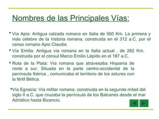 Vía Apia: Antigua calzada romana en Italia de 560 Km. La primera y más célebre de la historia romana, construida en el 312 a.C. por el censo romano Apio Claudio.  Vía Emilia: Antigua vía romana en la Italia actual , de 282 Km. construida por el cónsul Marco Emilio Lépido en el 187 a.C. Ruta de la Plata: Vía romana que atravesaba Hispania de norte a sur. Situada en la parte centro-occidental de la península Ibérica , comunicaba el territorio de los astures con la fértil Bética.  Vía Egnacia: Vía militar romana, construida en la segunda mitad del siglo II a.C. que cruzaba la península de los Balcanes desde el mar Adriático hasta Bizancio.  Nombres de las Principales Vías: 