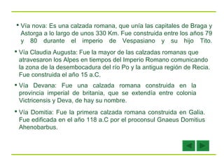 Vía nova: Es una calzada romana, que unía las capitales de Braga y Astorga a lo largo de unos 330 Km. Fue construida entre los años 79 y 80 durante el imperio de Vespasiano y su hijo Tito. Vía Claudia Augusta: Fue la mayor de las calzadas romanas que atravesaron los Alpes en tiempos del Imperio Romano comunicando la zona de la desembocadura del río Po y la antigua región de Recia. Fue construida el año 15 a.C. Vía Devana: Fue una calzada romana construida en la provincia imperial de britania, que se extendía entre colonia Victricensis y Deva, de hay su nombre.   Vía Domitia: Fue la primera calzada romana construida en Galia. Fue edificada en el año 118 a.C por el proconsul Gnaeus Domitius Ahenobarbus.  