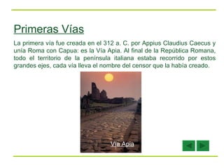 Primeras Vías La primera vía fue creada en el 312 a. C. por Appius Claudius Caecus y unía Roma con Capua: es la Vía Apia. Al final de la República Romana, todo el territorio de la península italiana estaba recorrido por estos grandes ejes, cada vía lleva el nombre del censor que la había creado.  Vía Apia 