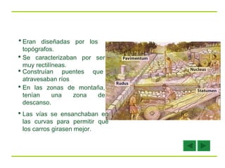 Eran diseñadas por los topógrafos. Se caracterizaban por ser muy rectilíneas. Construían puentes que atravesaban ríos En las zonas de montaña, tenían una zona de descanso.   Las vías se ensanchaban en las curvas para permitir que los carros girasen mejor.  