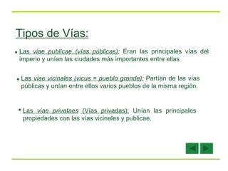 Tipos de Vías: Las  viae publicae (vías públicas):   Eran las principales vías del imperio y unían las ciudades más importantes entre ellas Las  viae vicinales (vicus = pueblo grande):   Partían de las vías públicas y unían entre ellos varios pueblos de la misma región. Las  viae privataes  (Vías privadas):   Unían las principales propiedades con las vías vicinales y publicae. 
