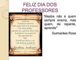 FELIZ DIA DOS PROFESSORES   “Mestre não é quem sempre ensina, mas quem, de repente, aprende" Guimarães Rosa 