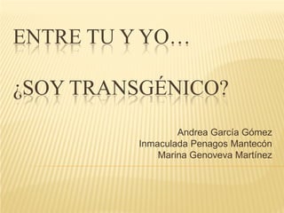 ENTRE TU Y YO…

¿SOY TRANSGÉNICO?
                 Andrea García Gómez
         Inmaculada Penagos Mantecón
             Marina Genoveva Martínez
 