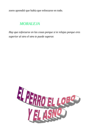 zorro aprendió que había que esforzarse en todo. 
MORALEJA 
Hay que esforzarse en las cosas porque si te relajas porque eres 
superior al otro el otro te puede superar. 
 