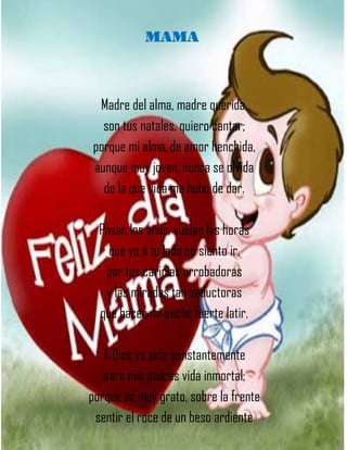 MAMA
Madre del alma, madre querida,
son tus natales, quiero cantar;
porque mi alma, de amor henchida,
aunque muy joven, nunca se olvida
de la que vida me hubo de dar.
Pasan los años, vuelan las horas
que yo a tu lado no siento ir,
por tus caricias arrobadoras
y las miradas tan seductoras
que hacen mi pecho fuerte latir.
A Dios yo pido constantemente
para mis padres vida inmortal;
porque es muy grato, sobre la frente
sentir el roce de un beso ardiente
 