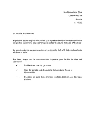 Nicolás Andrade Silva
Calle 90 #13-63
Almería
6178535
Sr. Nicolás Andrade Silva
El presente escrito es para comunicarle que el plazo máximo de 4 dias el veterinario
asignado a su comarca se personara para realizar la vacuna de las/os 578 cabras
Le agradeceríamos que permaneciera en su domicilio de 9 a 10 de la mañana hasta
el día de la visita.
Por favor, tenga toda la documentación disponible para facilitar la labor del
veterinario.
 • Cartilla de vacunación ganadera.
 • Altas del ganado en la Consejería de Agricultura, Pesca y
Alimentación.
 • Copiasde las guías de los animales vendidos. ( solo en caso de ovejas
y cabras )
 