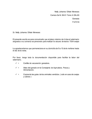 Nelly Johanna Oñate Meneses
Carrera 8a N. 99-51 Torre A Ofic.60
Granada
7127318
Sr. Nelly Johanna Oñate Meneses
El presente escrito es para comunicarle que el plazo máximo de 4 dias el veterinario
asignado a su comarca se personara para realizar la vacuna de las/os 7554 ovejas
Le agradeceríamos que permaneciera en su domicilio de 9 a 10 de la mañana hasta
el día de la visita.
Por favor, tenga toda la documentación disponible para facilitar la labor del
veterinario.
 • Cartilla de vacunación ganadera.
 • Altas del ganado en la Consejería de Agricultura, Pesca y
Alimentación.
 • Copiasde las guías de los animales vendidos. ( solo en caso de ovejas
y cabras )
 