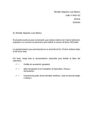 Michelle Alejandra Luna Medico
Calle 17 #43f-122
Almería
6232350
Sr. Michelle Alejandra Luna Medico
El presente escrito es para comunicarle que el plazo máximo de 4 dias el veterinario
asignado a su comarca se personara para realizar la vacuna de las/os 665 pollos
Le agradeceríamos que permaneciera en su domicilio de 9 a 10 de la mañana hasta
el día de la visita.
Por favor, tenga toda la documentación disponible para facilitar la labor del
veterinario.
 • Cartilla de vacunación ganadera.
 • Altas del ganado en la Consejería de Agricultura, Pesca y
Alimentación.
 • Copiasde las guías de los animales vendidos. ( solo en caso de ovejas
y cabras )
 