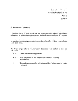 Héctor López Salamanca
Carrera 50 Nro 52-22 Of 902
Almería
6232350
Sr. Héctor López Salamanca
El presente escrito es para comunicarle que el plazo máximo de 4 dias el veterinario
asignado a su comarca se personara para realizar la vacuna de las/os 679 cabras
Le agradeceríamos que permaneciera en su domicilio de 9 a 10 de la mañana hasta
el día de la visita.
Por favor, tenga toda la documentación disponible para facilitar la labor del
veterinario.
 • Cartilla de vacunación ganadera.
 • Altas del ganado en la Consejería de Agricultura, Pesca y
Alimentación.
 • Copiasde las guías de los animales vendidos. ( solo en caso de ovejas
y cabras )
 