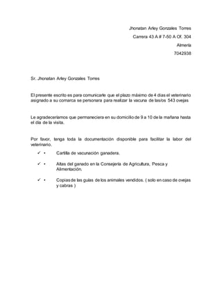 Jhonatan Arley Gonzales Torres
Carrera 43 A # 7-50 A Of. 304
Almería
7042938
Sr. Jhonatan Arley Gonzales Torres
El presente escrito es para comunicarle que el plazo máximo de 4 dias el veterinario
asignado a su comarca se personara para realizar la vacuna de las/os 543 ovejas
Le agradeceríamos que permaneciera en su domicilio de 9 a 10 de la mañana hasta
el día de la visita.
Por favor, tenga toda la documentación disponible para facilitar la labor del
veterinario.
 • Cartilla de vacunación ganadera.
 • Altas del ganado en la Consejería de Agricultura, Pesca y
Alimentación.
 • Copiasde las guías de los animales vendidos. ( solo en caso de ovejas
y cabras )
 