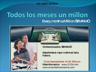 Every month a Million “EMAM” Del creador de G1G4 Conferencia sobre  “EMAM” Estas frente al mejor multinivel de la historia. Gran lanzamiento 26 de febrero Mas informacion:  www.G1G4.info www.emamlatinoamerica.com 