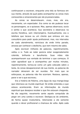 continuavam a escrever, enquanto uma tela se formava em
sua mente, através da qual podia acompanhar as cenas mais
comoventes e emocionantes por ele já presenciadas.
    As      cenas   se    desenrolavam,     vivas,     mas,    ele    era,
meramente, um expectador. Era como se ele pudesse tocar
os personagens, se o quisesse. Mas, apenas observava, ouvia
e sentia o que acontecia. Sua secretária o observava na
escrita frenética, sem interrompê-lo. Eventualmente, era o
telefone que tocava ou um cliente que entrava em seu
consultório para pedir ajuda profissional, mas, nos intervalos
de cada atendimento, reiniciava de onde tinha parado,
ansioso por conhecer o desfecho, que nem mesmo ele sabia.
    Após escrever milhares de palavras, repentinamente,
voltou a si. Tudo ao redor parecia estar exageradamente
colorido,     brilhante     e    barulhento.     Suas     mãos        não
acompanhavam sua vontade de terminar o que começou. O
calor agradável que o acompanhou por muitos minutos,
repentinamente, tornou-se como um gelo colocado sobre a
testa. As cenas desapareceram de sua mente, as palavras do
narrador     deixaram     de    ser   ouvidas.   Por    mais    que    se
esforçasse, as palavras não lhe ocorriam. Restava, apenas,
parar e ver o que escreveu.
    Era a história de Paloma, uma égua da raça manga-larga
que retornava ao mundo espiritual. Só então entendeu o que
estava      acontecendo.    Eram      as   informações    do     mundo
espiritual que desejava receber e que lhe estavam chegando.
No dia seguinte, novamente sente aquela compulsão de
pegar em uma caneta e escrever. Desligou-se do ambiente,
de forma quase involuntária, retornando a ele somente
quando o dever profissional o chamava de volta. Após cada
 