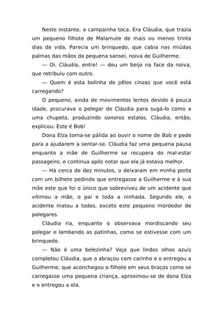 Neste instante, a campainha toca. Era Cláudia, que trazia
um pequeno filhote de Malamute de mais ou menos trinta
dias de vida. Parecia um brinquedo, que cabia nas miúdas
palmas das mãos da pequena sansei, noiva de Guilherme.
    — Oi, Cláudia, entre! — deu um beijo na face da noiva,
que retribuiu com outro.
    — Quem é esta bolinha de pêlos cinzas que você está
carregando?
    O pequeno, ainda de movimentos lentos devido à pouca
idade, procurava o polegar de Cláudia para sugá-lo como a
uma chupeta, produzindo sonoros estalos. Cláudia, então,
explicou: Este é Bob!
    Dona Elza torna-se pálida ao ouvir o nome de Bob e pede
para a ajudarem a sentar-se. Cláudia faz uma pequena pausa
enquanto a mãe de Guilherme se recupera do mal-estar
passageiro, e continua após notar que ela já estava melhor.
    — Há cerca de dez minutos, o deixaram em minha porta
com um bilhete pedindo que entregasse a Guilherme e à sua
mãe este que foi o único que sobreviveu de um acidente que
vitimou a mãe, o pai e toda a ninhada. Segundo ele, o
acidente matou a todos, exceto este pequeno mordedor de
polegares.
    Cláudia ria, enquanto o observava mordiscando seu
polegar e lambendo as patinhas, como se estivesse com um
brinquedo.
    — Não é uma belezinha? Veja que lindos olhos azuis
completou Cláudia, que o abraçou com carinho e o entregou a
Guilherme, que aconchegou o filhote em seus braços como se
carregasse uma pequena criança, aproximou-se de dona Elza
e o entregou a ela.
 