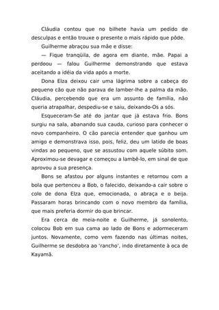 Cláudia contou que no bilhete havia um pedido de
desculpas e então trouxe o presente o mais rápido que pôde.
   Guilherme abraçou sua mãe e disse:
   — Fique tranqüila, de agora em diante, mãe. Papai a
perdoou   —   falou   Guilherme   demonstrando   que   estava
aceitando a idéia da vida após a morte.
   Dona Elza deixou cair uma lágrima sobre a cabeça do
pequeno cão que não parava de lamber-lhe a palma da mão.
Cláudia, percebendo que era um assunto de família, não
queria atrapalhar, despediu-se e saiu, deixando-Os a sós.
   Esqueceram-Se até do jantar que já estava frio. Bons
surgiu na sala, abanando sua cauda, curioso para conhecer o
novo companheiro. O cão parecia entender que ganhou um
amigo e demonstrava isso, pois, feliz, deu um latido de boas
vindas ao pequeno, que se assustou com aquele súbito som.
Aproximou-se devagar e começou a lambê-lo, em sinal de que
aprovou a sua presença.
   Bons se afastou por alguns instantes e retornou com a
bola que pertenceu a Bob, o falecido, deixando-a cair sobre o
colo de dona Elza que, emocionada, o abraça e o beija.
Passaram horas brincando com o novo membro da família,
que mais preferia dormir do que brincar.
   Era cerca de meia-noite e Guilherme, já sonolento,
colocou Bob em sua cama ao lado de Bons e adormeceram
juntos. Novamente, como vem fazendo nas últimas noites,
Guilherme se desdobra ao ‘rancho’, indo diretamente à oca de
Kayamã.
 