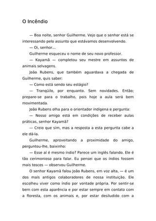 O Incêndio

    — Boa noite, senhor Guilherme. Vejo que o senhor está se
interessando pelo assunto que estávamos desenvolvendo.
    — Oi, senhor...
    Guilherme esqueceu o nome de seu novo professor.
    — Kayamã — completou seu mestre em assuntos de
animais selvagens.
    João Rubens, que também aguardava a chegada de
Guilherme, quis saber:
    — Como está sendo seu estágio?
    — Tranqüilo, por enquanto. Sem novidades. Então;
prepare-se para o trabalho, pois hoje a aula será bem
movimentada.
    João Rubens olha para o orientador indígena e pergunta:
    — Nosso amigo está em condições de receber aulas
práticas, senhor Kayamã?
    — Creio que sim, mas a resposta a esta pergunta cabe a
ele dá-la.
    Guilherme,   aproveitando   a   proximidade   do   amigo,
perguntou-lhe, baixinho:
    — Esse aí é mesmo índio? Parece um inglês falando. Ele é
tão cerimonioso para falar. Eu pensei que os índios fossem
mais toscos — observou Guilherme.
    O senhor Kayamã falou João Rubens, em voz alta, — é um
dos mais antigos colaboradores de nossa instituição. Ele
escolheu viver como índio por vontade própria. Por sentir-se
bem com esta aparência e por estar sempre em contato com
a floresta, com os animais e, por estar desiludido com a
 