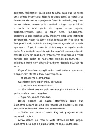 queimar, facilmente. Basta uma fagulha para que se torne
uma bomba incendiária. Nossos colaboradores da floresta se
incumbem de controlar pequenos focos de incêndio, enquanto
outros tentam controlar o foco central do fogo, que se iniciou
a   partir   de   uma   ponta     de   cigarro     acesa,   jogada,
displicentemente,     sobre   o   capim    seco.     Rapidamente,
espalhou-se por extensa área, inclusive uma área habitada
por pessoas. Nosso trabalho inicial consiste em ir ao local do
foco primário do incêndio e extingui-lo; o segundo passo seria
agir sobre o fogo diretamente, evitando que se espalhe ainda
mais. Se o controle imediato não for possível, nossa equipe de
resgate entra em ação para tentar salvar das chamas o maior
número que puder de habitantes animais ou humanos —
explicou o índio, com olhar sério, diante daquela situação de
risco.
    Kayamã terminou a explicação, convidando o novo aluno
a seguir com ele até o local da emergência.
    — O senhor me acompanha?
    Guilherme, sem experiência, pergunta:
    — A ‘esteira’ nos levará até lá?
    — Não, não é preciso, pois estamos praticamente lá — e
pediu ao aluno que o seguisse.
    — Siga-me. Vamos trabalhar.
    Dando    apenas     um    passo,   atravessou     aquilo   que
Guilherme julgava ser uma tela feita de um liquido ou gel que
ondulava ao som das vozes dos interlocutores.
    — Venha. Não tema — chamou Kayamã, que já estava do
outro lado da tela.
    Atravessando sua mão de volta através da tela, pegou
Guilherme pela mão e o puxou também para o outro lado.
 