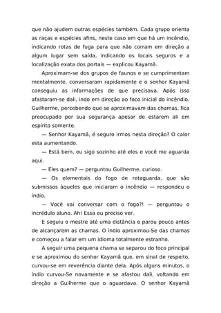 que não ajudem outras espécies também. Cada grupo orienta
as raças e espécies afins, neste caso em que há um incêndio,
indicando rotas de fuga para que não corram em direção a
algum lugar sem saída, indicando os locais seguros e a
localização exata dos portais — explicou Kayamã.
    Aproximam-se dos grupos de faunos e se cumprimentam
mentalmente, conversaram rapidamente e o senhor Kayamã
conseguiu as informações de que precisava. Após isso
afastaram-se dali, indo em direção ao foco inicial do incêndio.
Guilherme, percebendo que se aproximavam das chamas, fica
preocupado por sua segurança apesar de estarem ali em
espírito somente.
    — Senhor Kayamã, é seguro irmos nesta direção? O calor
esta aumentando.
    — Está bem, eu sigo sozinho até eles e você me aguarda
aqui.
    — Eles quem? — perguntou Guilherme, curioso.
    — Os elementais do fogo de retaguarda, que são
submissos àqueles que iniciaram o incêndio — respondeu o
índio.
    — Você vai conversar com o fogo?! — perguntou o
incrédulo aluno. Ah! Essa eu preciso ver.
    E seguiu o mestre até uma distância e parou pouco antes
de alcançarem as chamas. O índio aproximou-Se das chamas
e começou a falar em um idioma totalmente estranho.
    A seguir uma pequena chama se separou do foco principal
e se aproximou do senhor Kayamã que, em sinal de respeito,
curvou-se em reverência diante dela. Após alguns minutos, o
índio curvou-Se novamente e se afastou dali, voltando em
direção a Guilherme que o aguardava. O senhor Kayamã
 