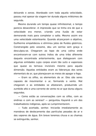 deixando o zonzo. Atordoado com toda aquela velocidade,
passou mal apesar da viagem ter durado alguns milésimos de
segundo.
      Mesmo durando um tempo quase infinitesimal, o tempo
parecia desacelerar. A impressão que se tinha era de que a
velocidade     era   menor,    criando      uma   ilusão   de    estar
demorando mais para completar o salto. Mesmo assim era
uma velocidade estonteante. Quando alcançaram o objetivo,
Guilherme empalideceu e eliminou jatos de fluidos gástricos.
Constrangido pelo vexame, deu um sorriso sem graça e
desculpou-se.    Chegaram ao topo de uma colina onde
encontraram-se com outros índios de uma tribo diferente
daquela encontrada anteriormente, que dialogavam com
algumas entidades cujos corpos eram tão sutis e vaporosos
que    quase    os   tornava   invisíveis    mesmo    para      aquela
dimensão. Aquelas entidades eram as lideranças dos seres
elementais do ar, que planejavam os meios de apagar o fogo.
      — Eram os silfos, os elementais do ar. Eles são seres
capazes de movimentar o ar, formando o vento. Mal
chegaram e as entidades se afastaram, produzindo um
zumbido alto e uma corrente de vento no ar que durou alguns
segundos.
      — Como estão as conversações com os silfos, com as
ondinas e com as sereias? — perguntou Kayamã a um dos
trabalhadores indígenas, após se cumprimentarem.
      — Tudo acertado, senhor. Iniciarão imediatamente as
manobras de deslocamento das partículas pesadas do ar e
dos vapores de água. Em breve teremos chuva e as chamas
se extinguirão, senhor.
 